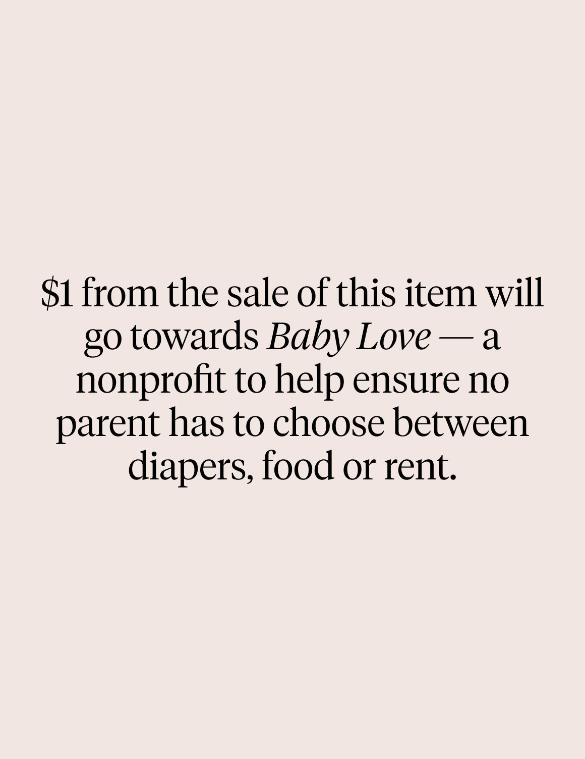 Text on image: $1 from the sale of this item will go towards Baby Love - a nonprofit to help ensure no parent has to choose between diapers, food or rent – view 6 of 6